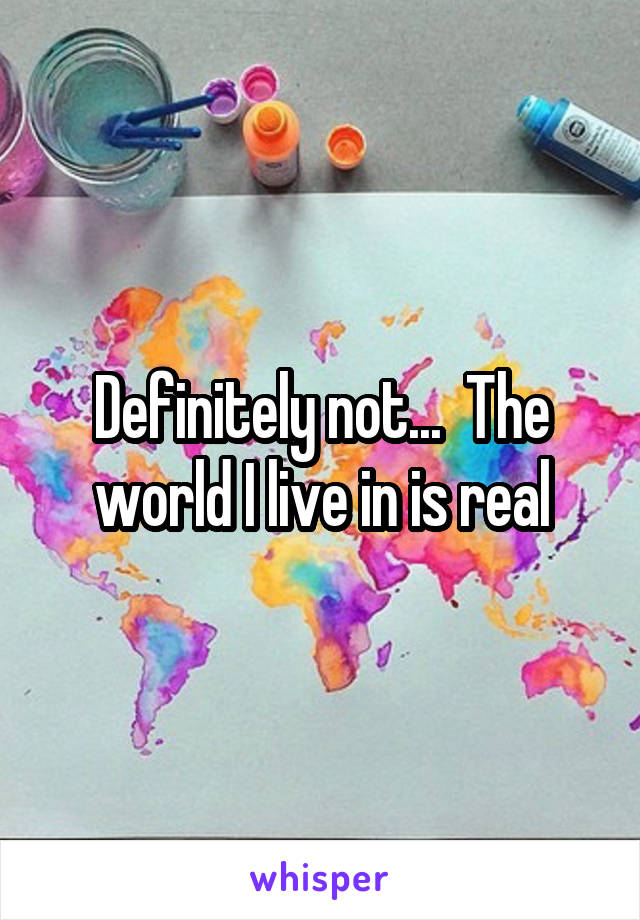 Definitely not...  The world I live in is real