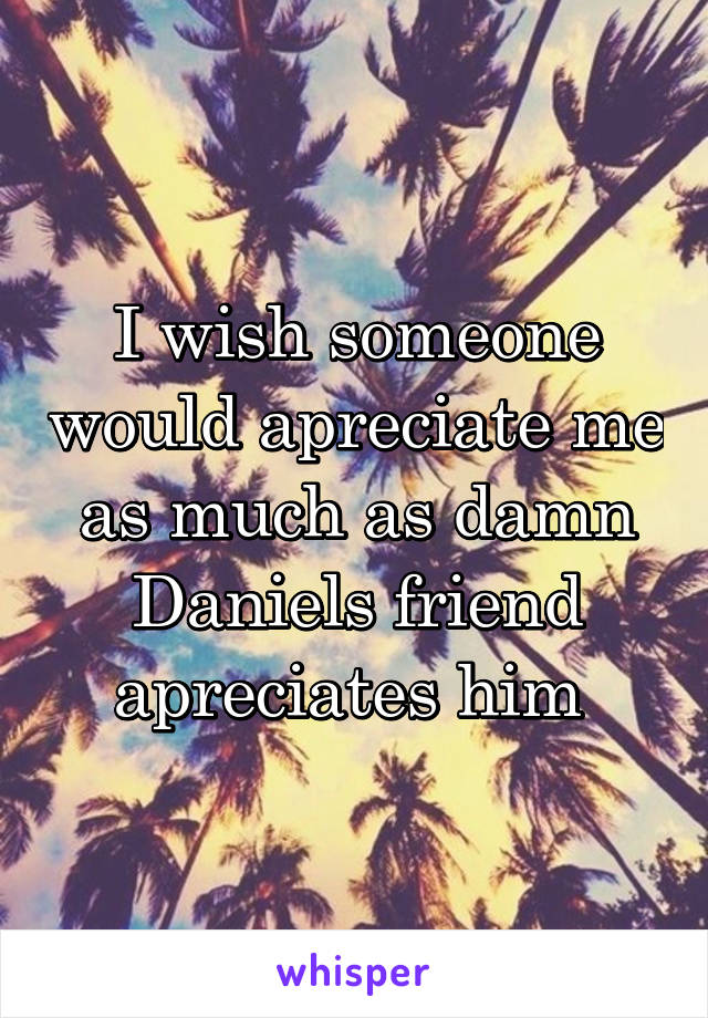 I wish someone would apreciate me as much as damn Daniels friend apreciates him 