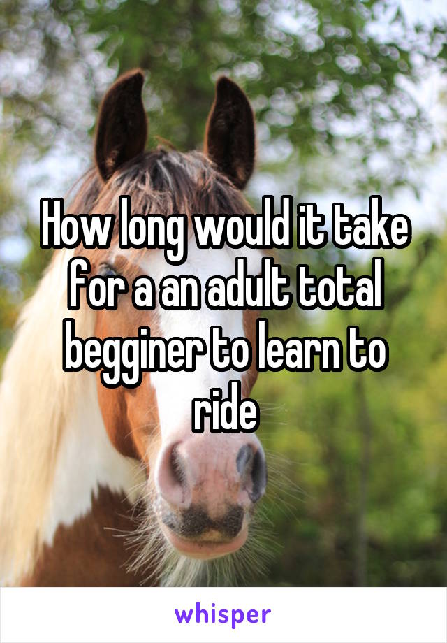 How long would it take for a an adult total begginer to learn to ride