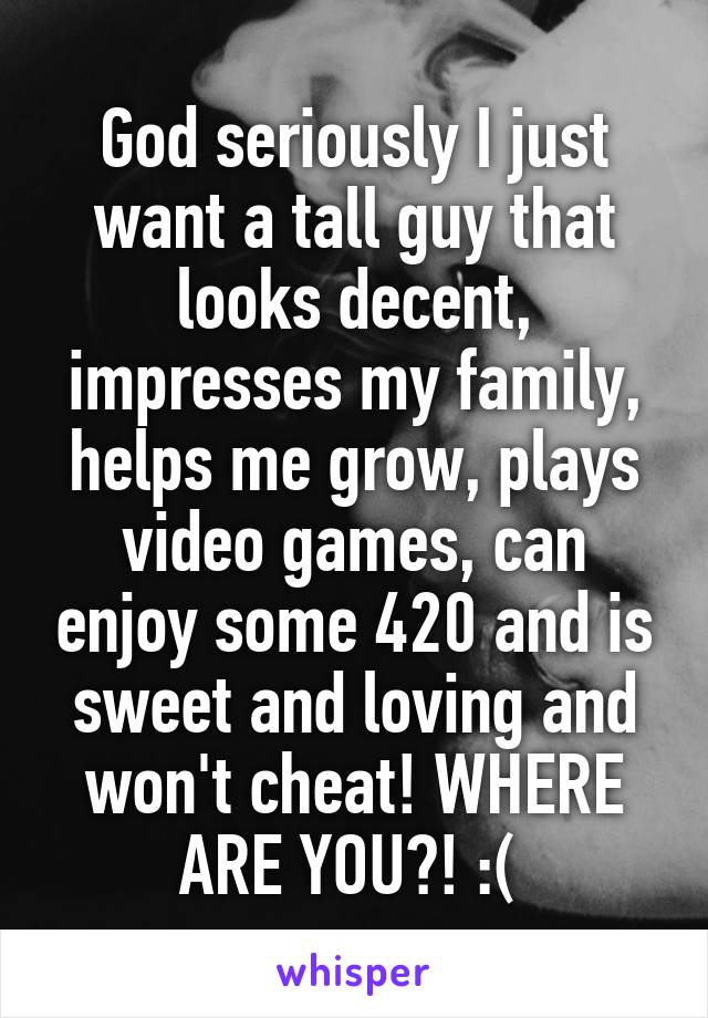 God seriously I just want a tall guy that looks decent, impresses my family, helps me grow, plays video games, can enjoy some 420 and is sweet and loving and won't cheat! WHERE ARE YOU?! :( 