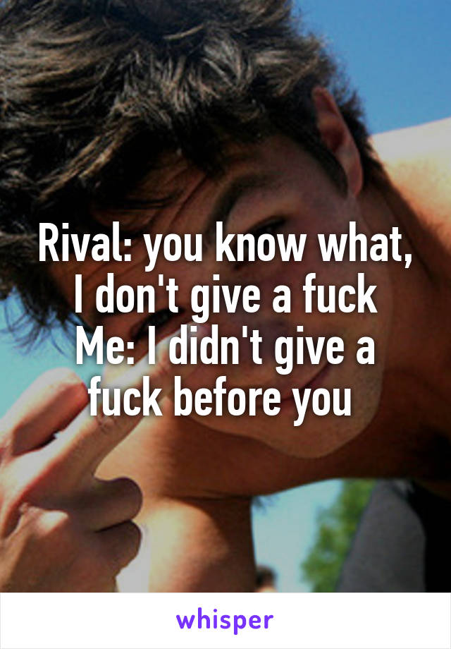 Rival: you know what, I don't give a fuck
Me: I didn't give a fuck before you 