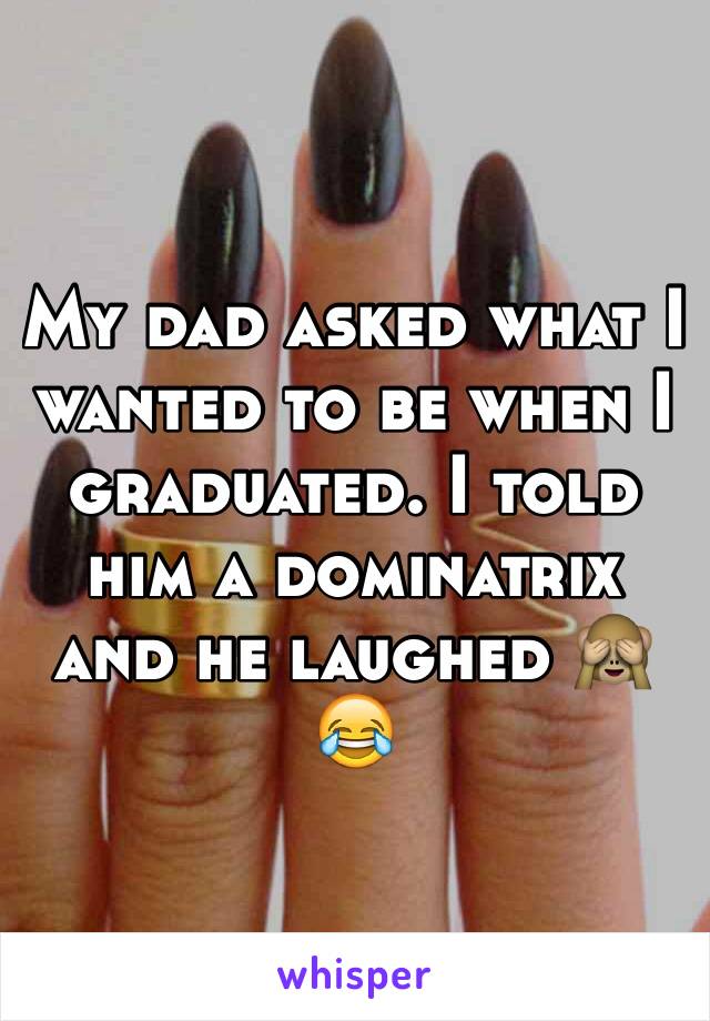 My dad asked what I wanted to be when I graduated. I told him a dominatrix and he laughed 🙈😂