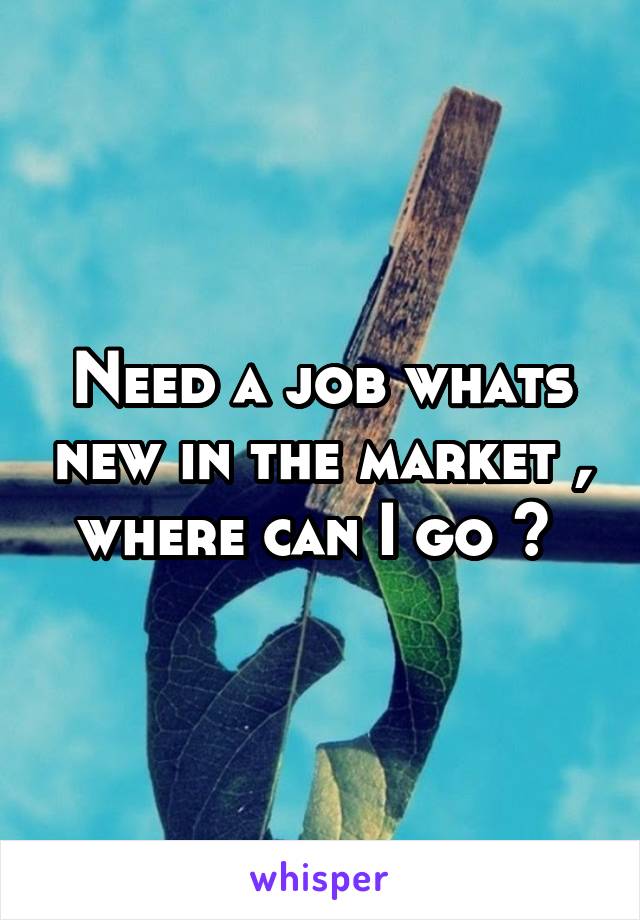 Need a job whats new in the market , where can I go ? 