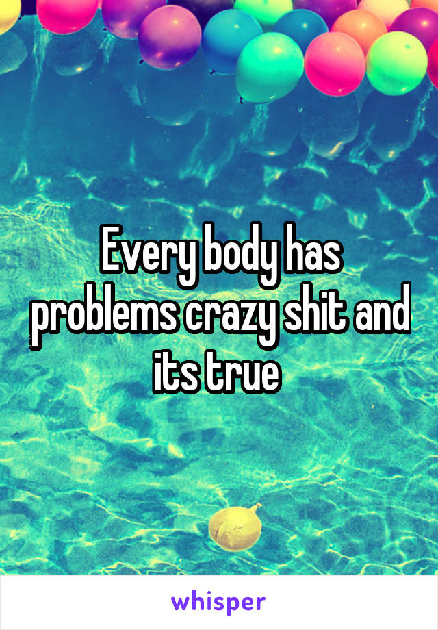 Every body has problems crazy shit and its true 