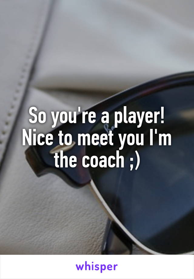 So you're a player!
Nice to meet you I'm the coach ;)