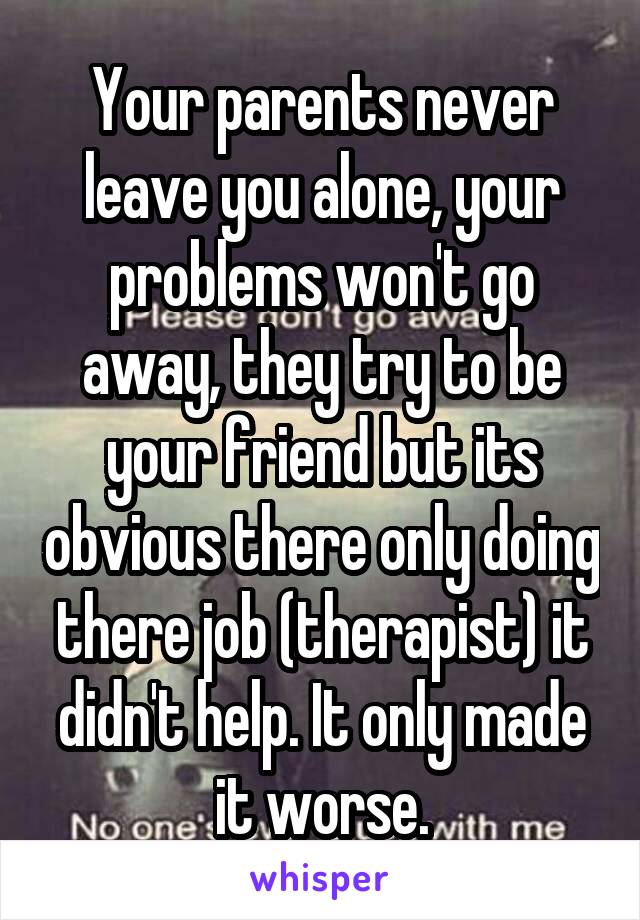 Your parents never leave you alone, your problems won't go away, they try to be your friend but its obvious there only doing there job (therapist) it didn't help. It only made it worse.