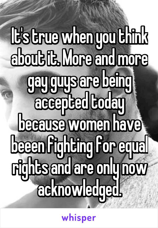 It's true when you think about it. More and more gay guys are being accepted today because women have beeen fighting for equal rights and are only now acknowledged.