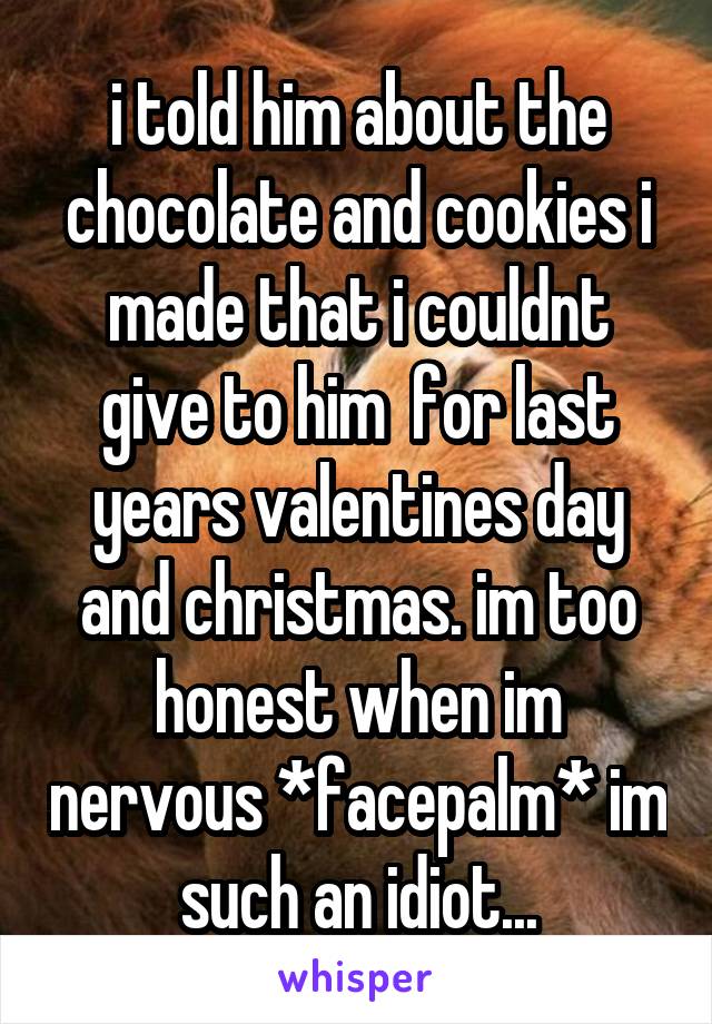 i told him about the chocolate and cookies i made that i couldnt give to him  for last years valentines day and christmas. im too honest when im nervous *facepalm* im such an idiot...