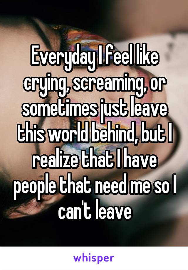 Everyday I feel like crying, screaming, or sometimes just leave this world behind, but I realize that I have people that need me so I can't leave