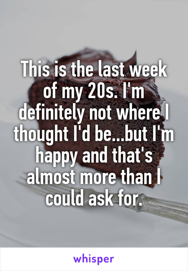 This is the last week of my 20s. I'm definitely not where I thought I'd be...but I'm happy and that's almost more than I could ask for.