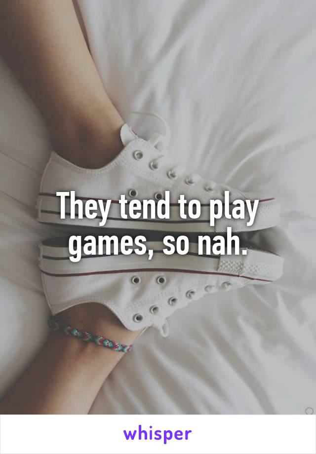 They tend to play games, so nah.