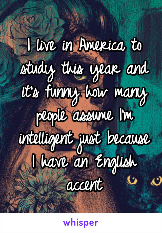 I live in America to study this year and it's funny how many people assume I'm intelligent just because I have an English accent