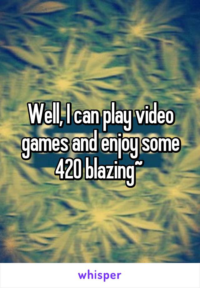 Well, I can play video games and enjoy some 420 blazing~ 