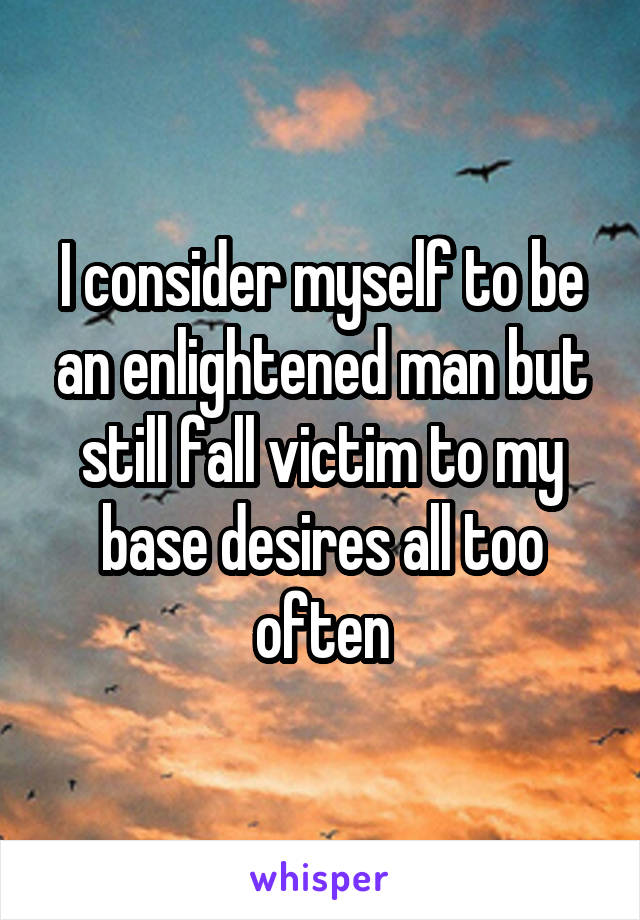 I consider myself to be an enlightened man but still fall victim to my base desires all too often