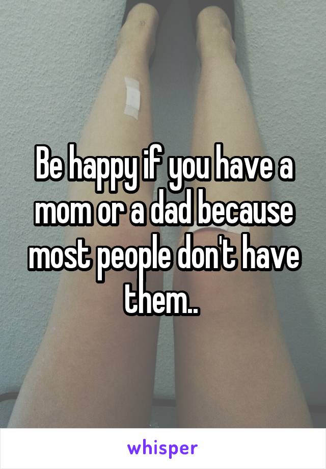 Be happy if you have a mom or a dad because most people don't have them.. 