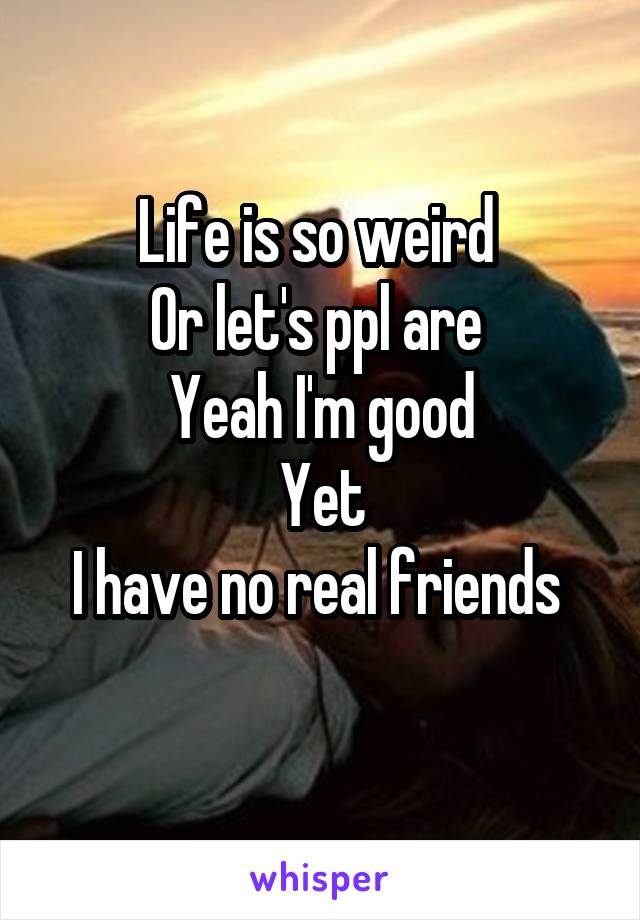 Life is so weird 
Or let's ppl are 
Yeah I'm good
 Yet 
I have no real friends 
