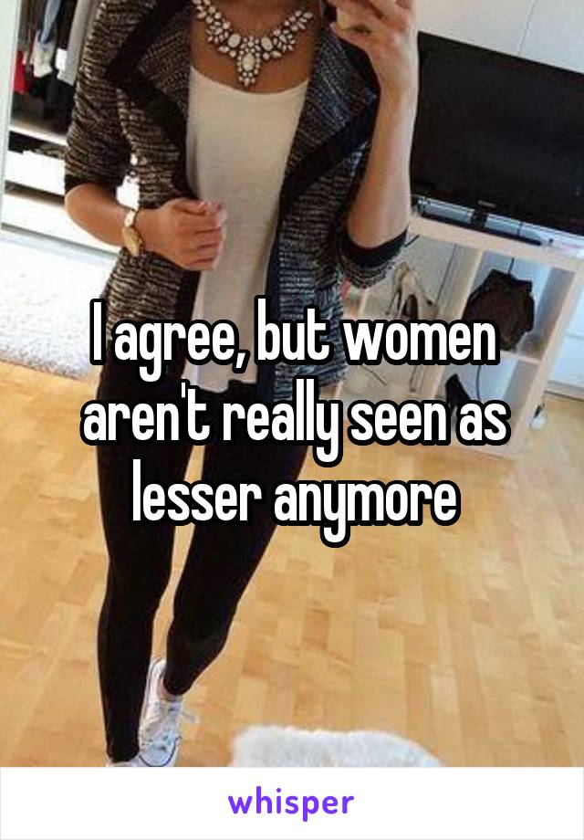 I agree, but women aren't really seen as lesser anymore