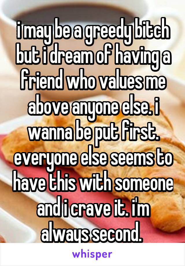 i may be a greedy bitch but i dream of having a friend who values me above anyone else. i wanna be put first. everyone else seems to have this with someone and i crave it. i'm always second. 