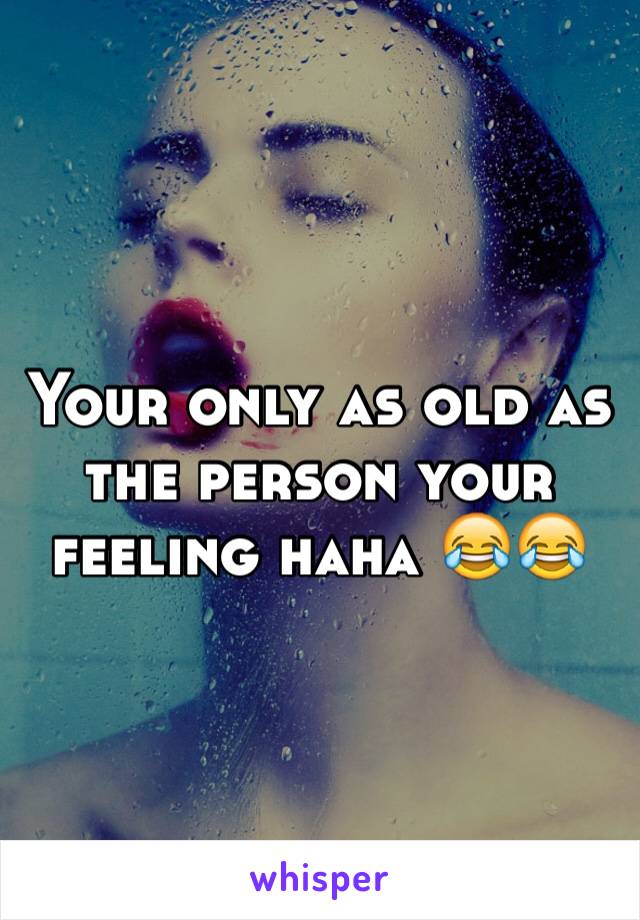 Your only as old as the person your feeling haha 😂😂