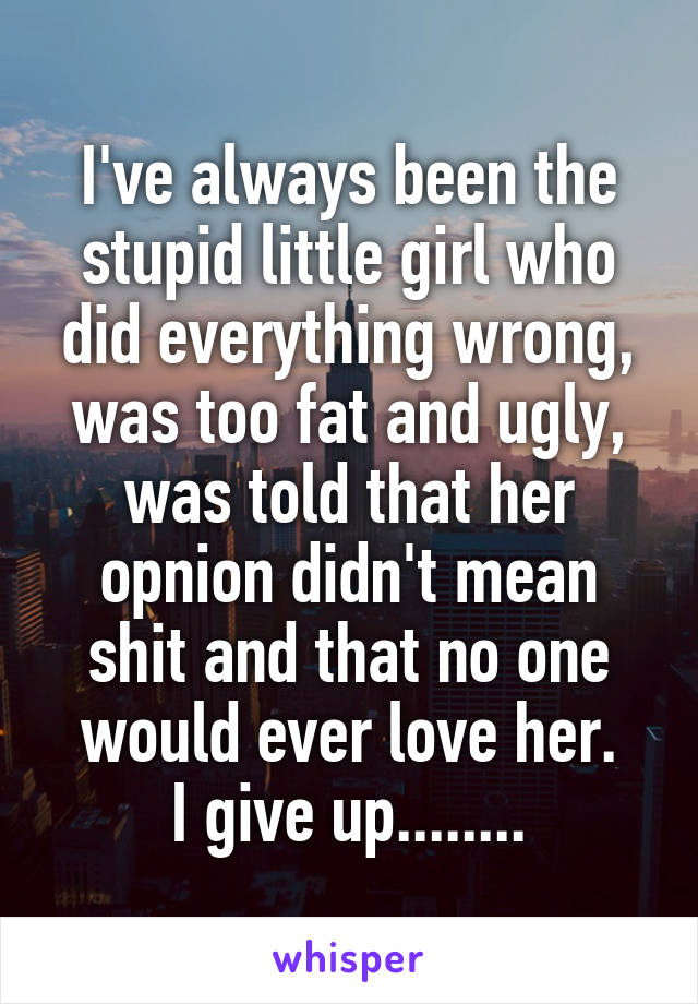 I've always been the stupid little girl who did everything wrong, was too fat and ugly, was told that her opnion didn't mean shit and that no one would ever love her.
I give up........