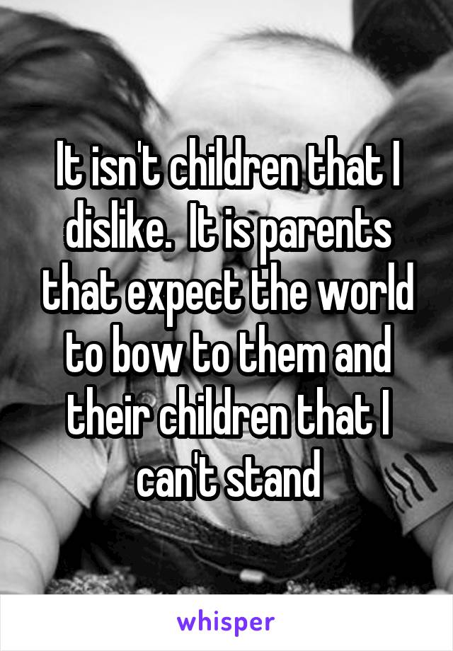 It isn't children that I dislike.  It is parents that expect the world to bow to them and their children that I can't stand