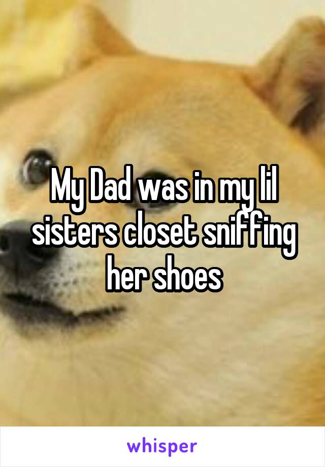 My Dad was in my lil sisters closet sniffing her shoes