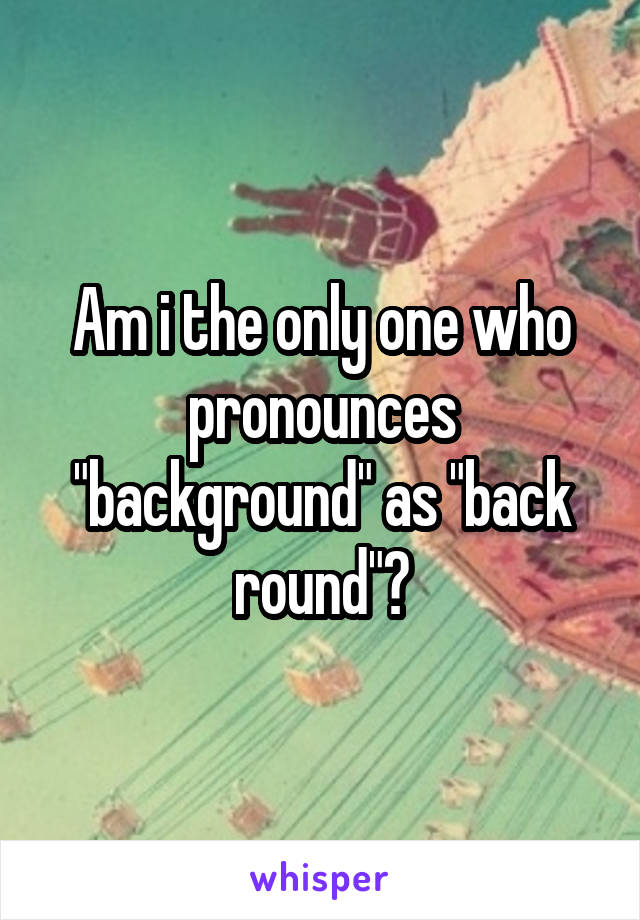 Am i the only one who pronounces "background" as "back round"?