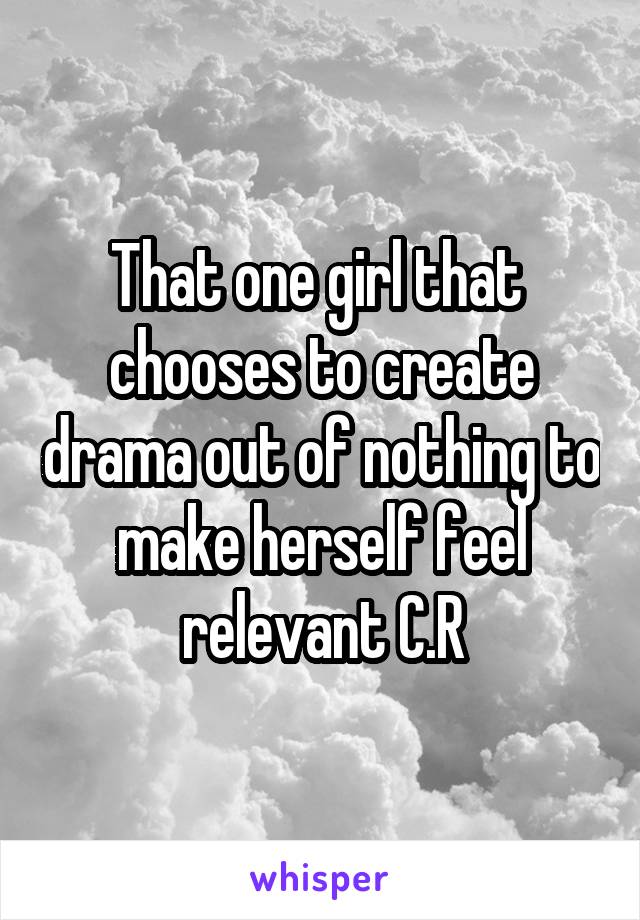 That one girl that  chooses to create drama out of nothing to make herself feel relevant C.R