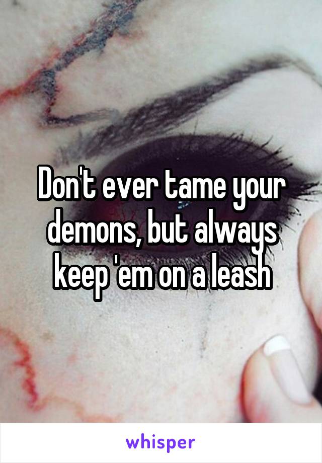 Don't ever tame your demons, but always keep 'em on a leash