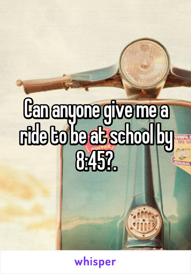 Can anyone give me a ride to be at school by 8:45?.