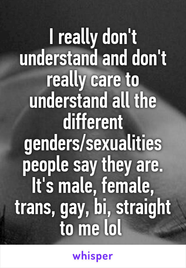 I really don't understand and don't really care to understand all the different genders/sexualities people say they are. It's male, female, trans, gay, bi, straight to me lol 