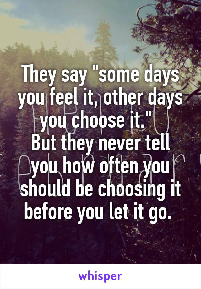 They say "some days you feel it, other days you choose it."  
But they never tell you how often you should be choosing it before you let it go. 