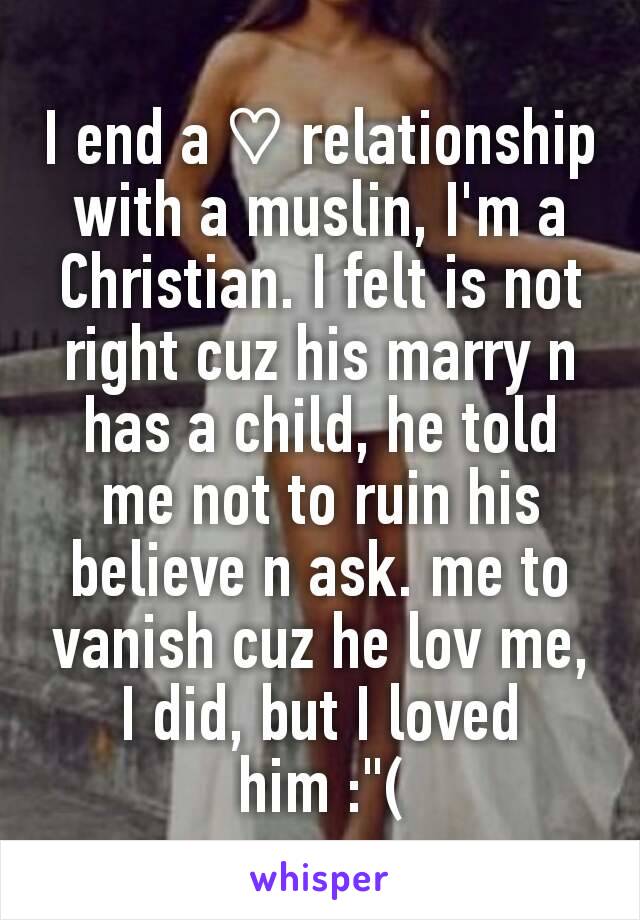 I end a ♡ relationship with a muslin, I'm a Christian. I felt is not right cuz his marry n has a child, he told me not to ruin his believe n ask. me to vanish cuz he lov me, I did, but I loved him :"(