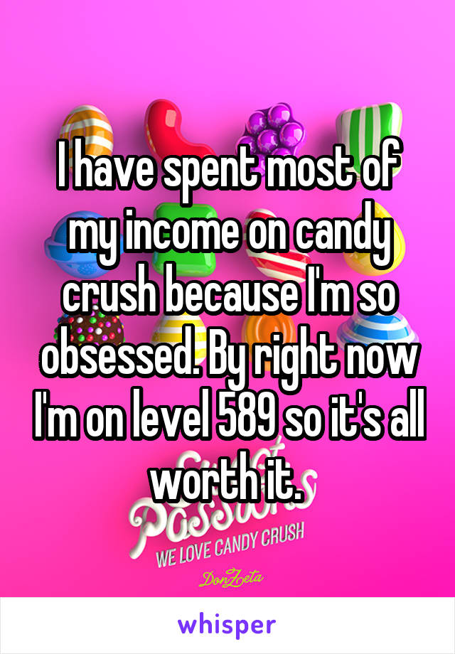 I have spent most of my income on candy crush because I'm so obsessed. By right now I'm on level 589 so it's all worth it. 