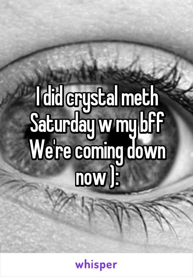 I did crystal meth Saturday w my bff
We're coming down now ):