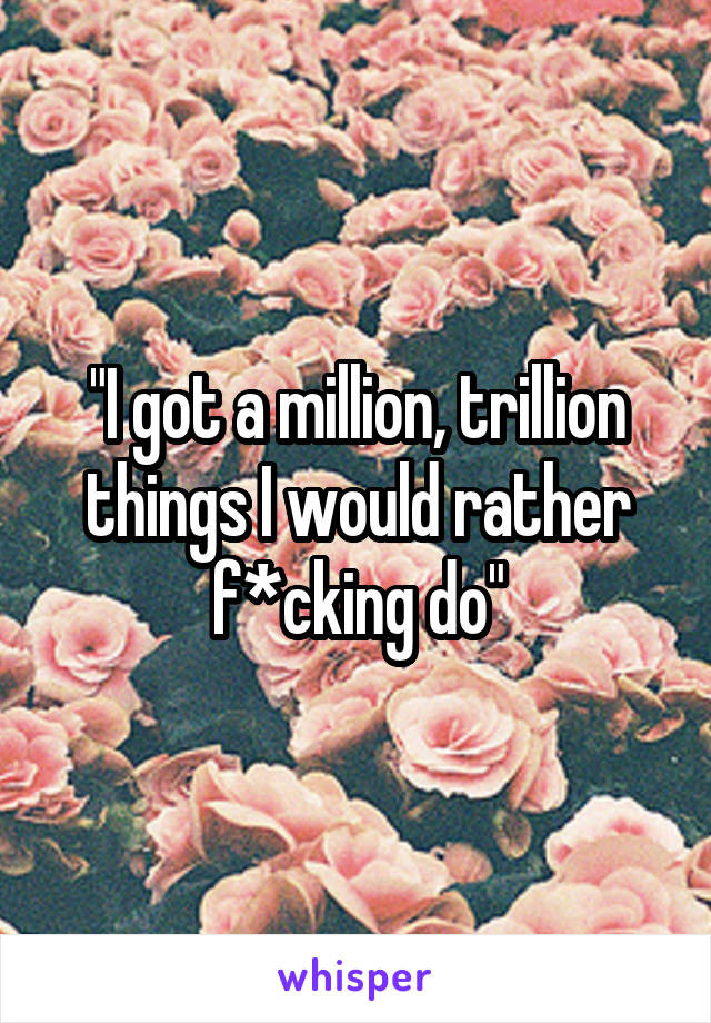 "I got a million, trillion things I would rather f*cking do"