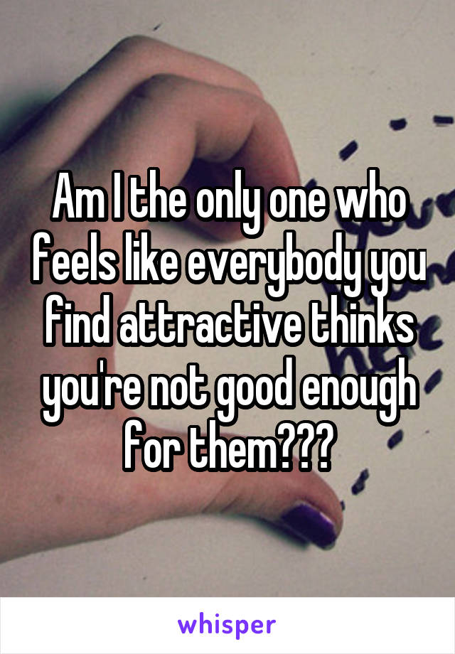 Am I the only one who feels like everybody you find attractive thinks you're not good enough for them???