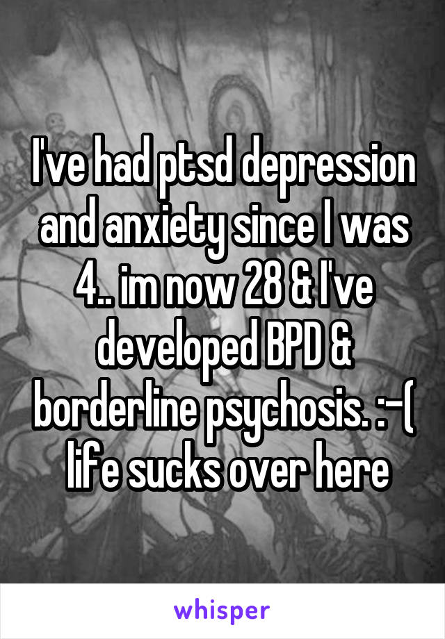 I've had ptsd depression and anxiety since I was 4.. im now 28 & I've developed BPD & borderline psychosis. :-(  life sucks over here