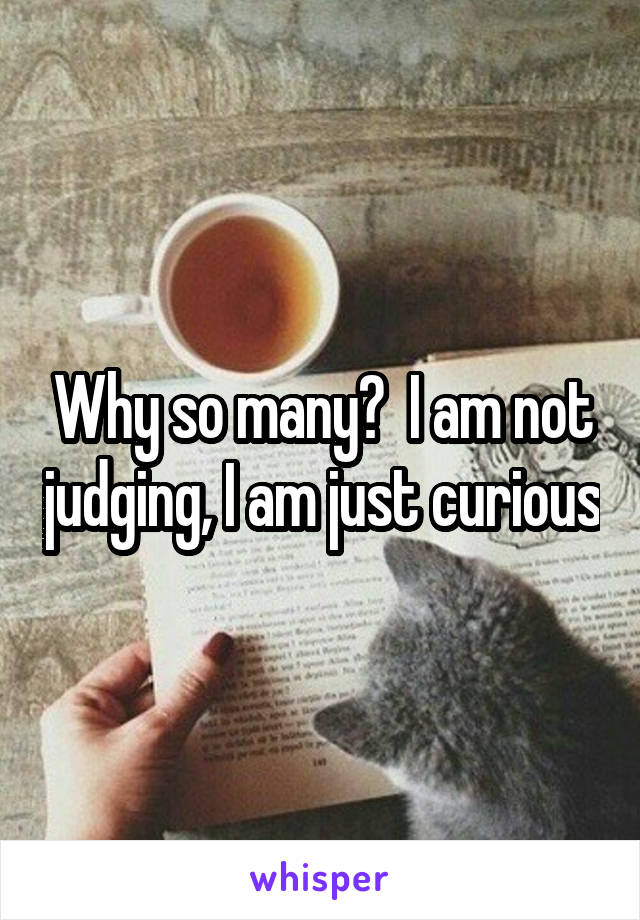 Why so many?  I am not judging, I am just curious