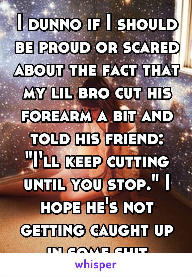 I dunno if I should be proud or scared about the fact that my lil bro cut his forearm a bit and told his friend: "I'll keep cutting until you stop." I hope he's not getting caught up in some shit