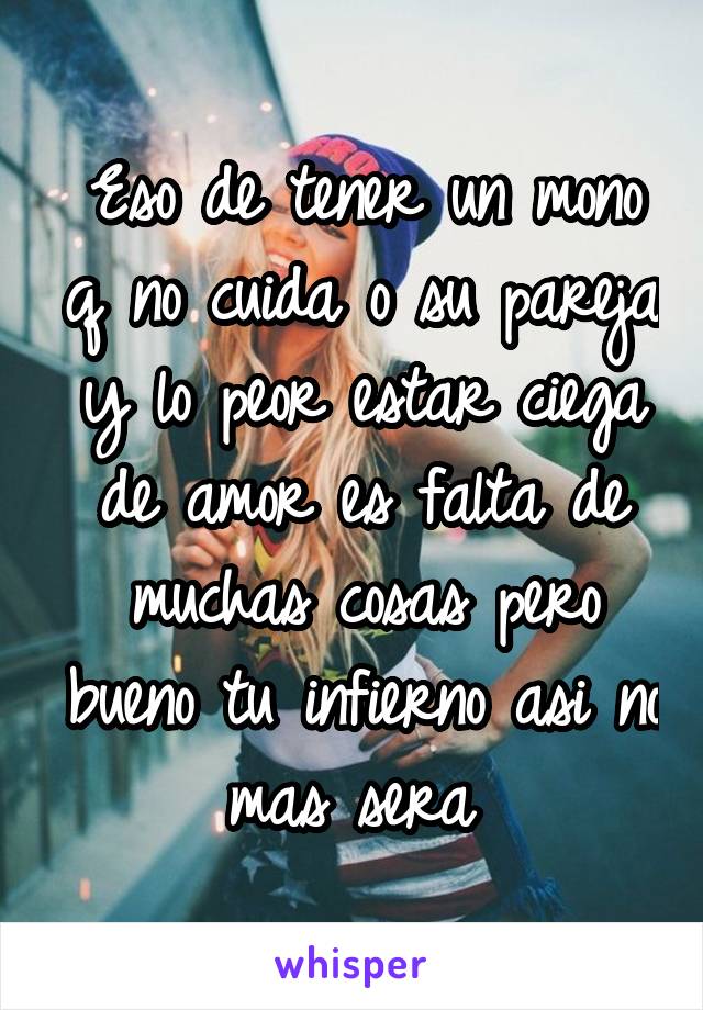 Eso de tener un mono q no cuida o su pareja y lo peor estar ciega de amor es falta de muchas cosas pero bueno tu infierno asi no mas sera 