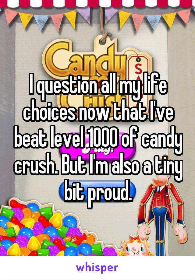 I question all my life choices now that I've beat level 1000 of candy crush. But I'm also a tiny bit proud.