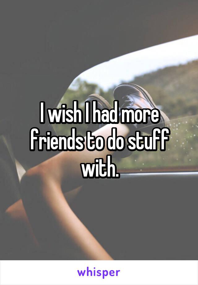 I wish I had more friends to do stuff with.