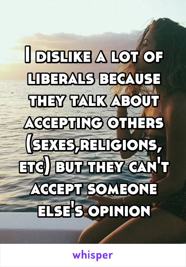 I dislike a lot of liberals because they talk about accepting others (sexes,religions, etc) but they can't accept someone else's opinion