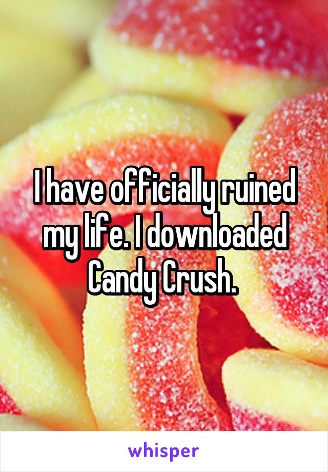 I have officially ruined my life. I downloaded Candy Crush. 