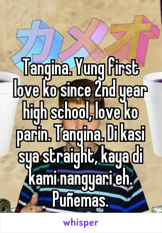 Tangina. Yung first love ko since 2nd year high school, love ko parin. Tangina. Di kasi sya straight, kaya di kami nangyari eh. Puñemas.