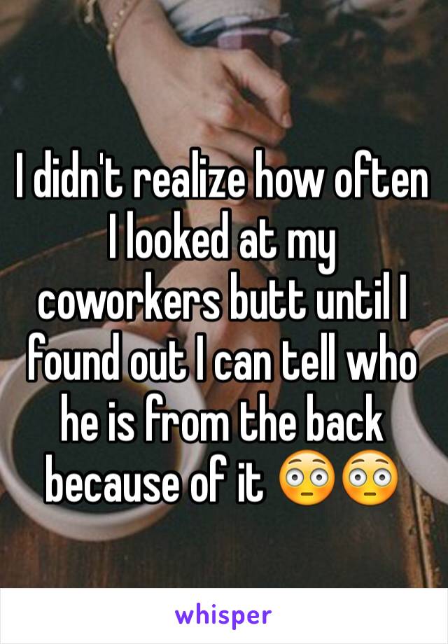 I didn't realize how often I looked at my coworkers butt until I found out I can tell who he is from the back because of it 😳😳