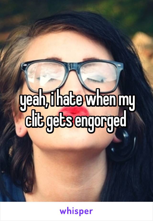 yeah, i hate when my clit gets engorged 