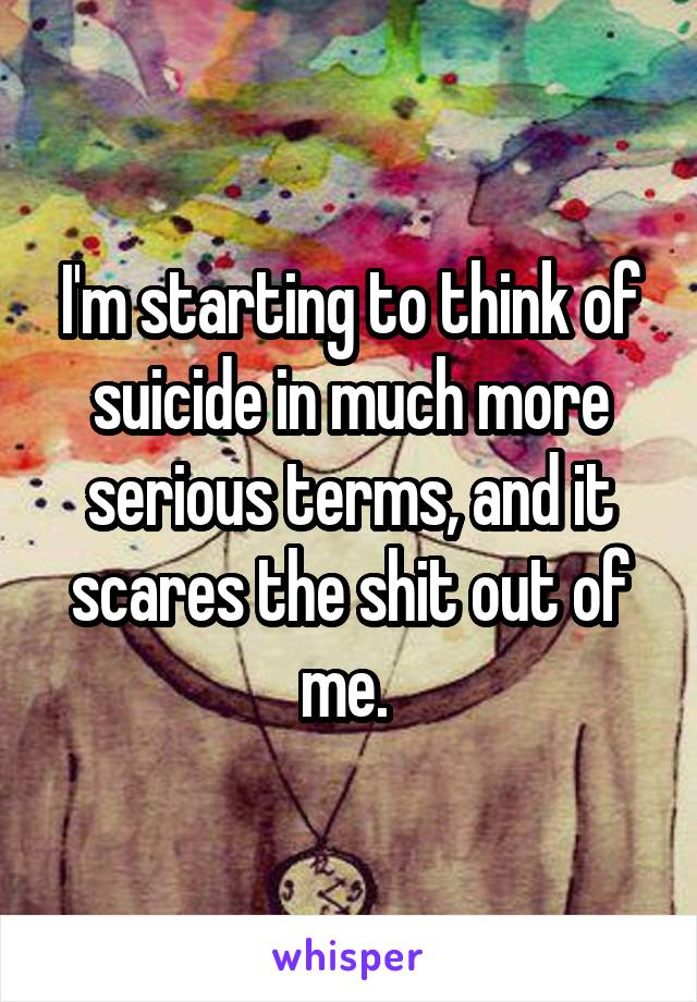 I'm starting to think of suicide in much more serious terms, and it scares the shit out of me. 