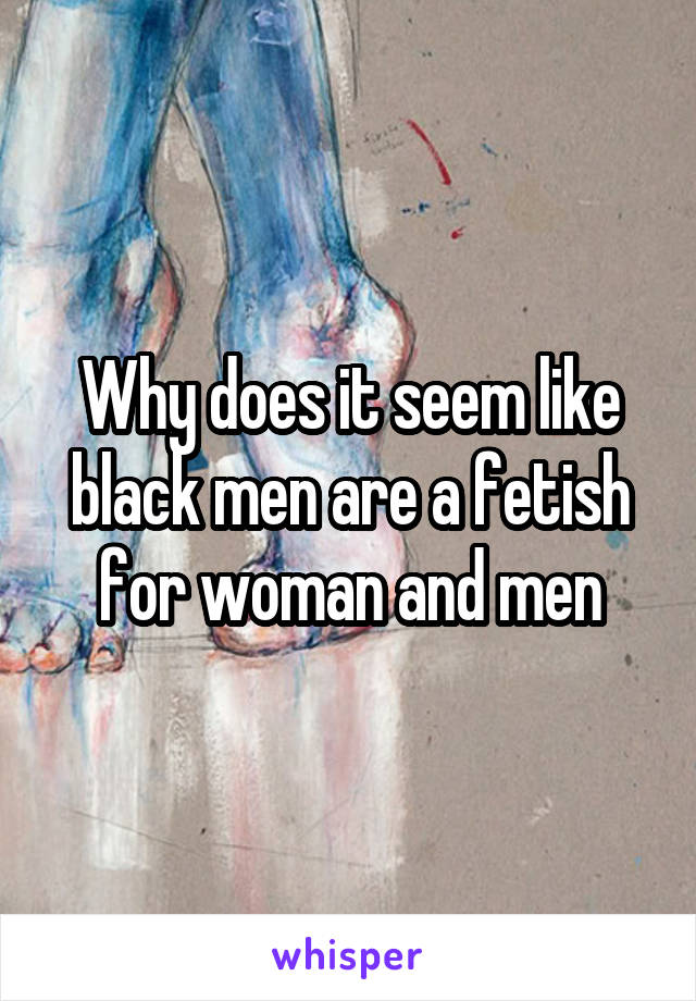 Why does it seem like black men are a fetish for woman and men